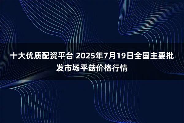 十大优质配资平台 2025年7月19日全国主要批发市场平菇价格行情