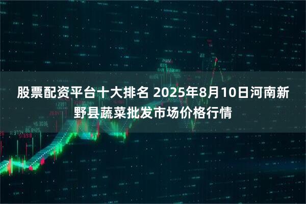 股票配资平台十大排名 2025年8月10日河南新野县蔬菜批发市场价格行情