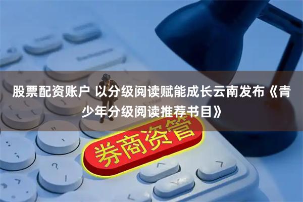 股票配资账户 以分级阅读赋能成长云南发布《青少年分级阅读推荐书目》