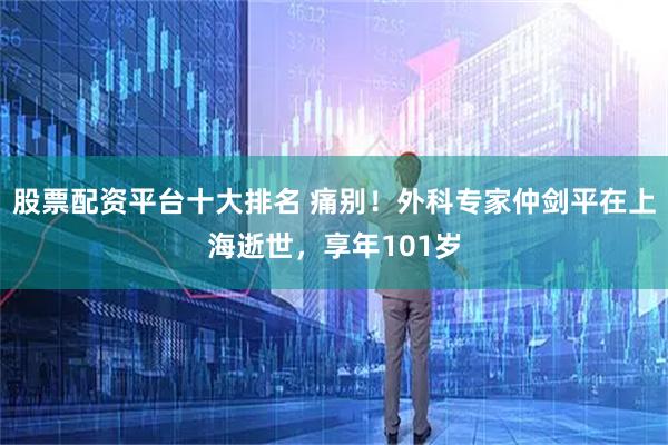 股票配资平台十大排名 痛别!外科专家仲剑平在上海逝世,享年101岁