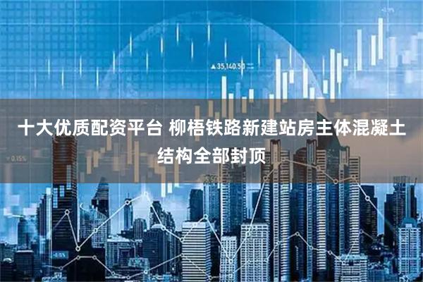 十大优质配资平台 柳梧铁路新建站房主体混凝土结构全部封顶