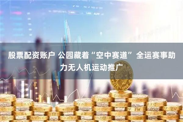 股票配资账户 公园藏着“空中赛道” 全运赛事助力无人机运动推广