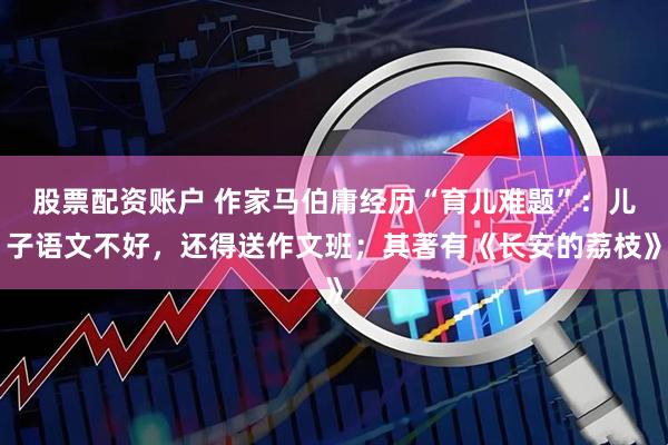 股票配资账户 作家马伯庸经历“育儿难题”：儿子语文不好，还得送作文班；其著有《长安的荔枝》