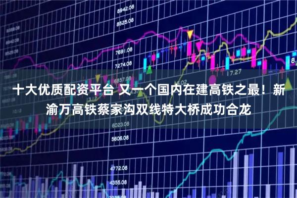 十大优质配资平台 又一个国内在建高铁之最！新渝万高铁蔡家沟双线特大桥成功合龙
