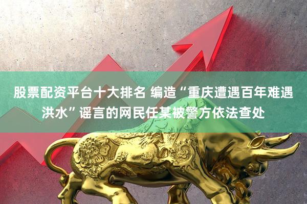股票配资平台十大排名 编造“重庆遭遇百年难遇洪水”谣言的网民任某被警方依法查处