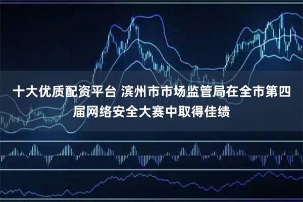 十大优质配资平台 滨州市市场监管局在全市第四届网络安全大赛中取得佳绩