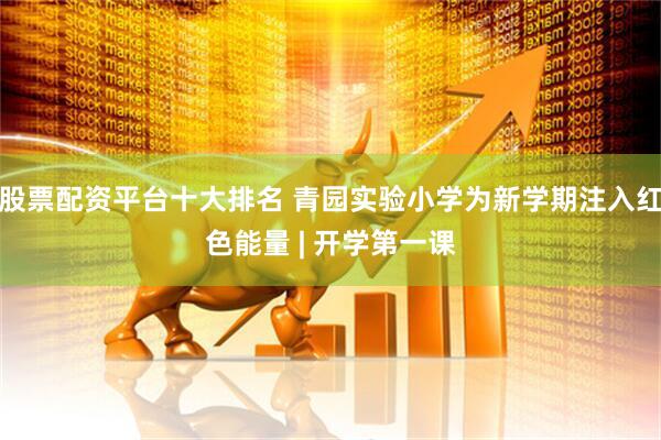 股票配资平台十大排名 青园实验小学为新学期注入红色能量 | 开学第一课