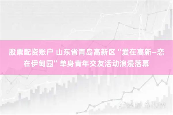 股票配资账户 山东省青岛高新区“爱在高新—恋在伊甸园”单身青年交友活动浪漫落幕