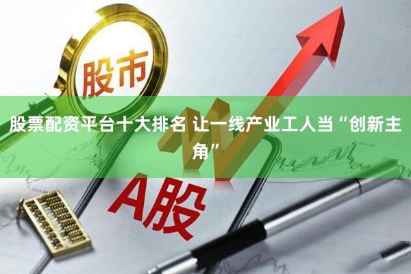 股票配资平台十大排名 让一线产业工人当“创新主角”
