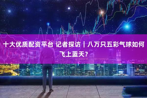 十大优质配资平台 记者探访｜八万只五彩气球如何飞上蓝天？