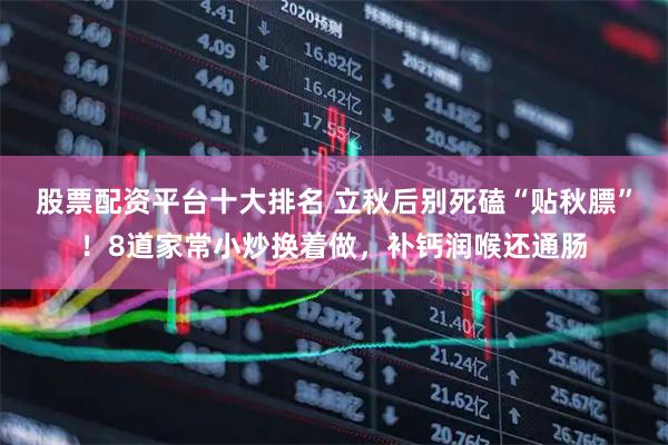 股票配资平台十大排名 立秋后别死磕“贴秋膘”！8道家常小炒换着做，补钙润喉还通肠