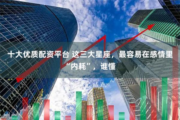 十大优质配资平台 这三大星座，最容易在感情里“内耗”，谁懂