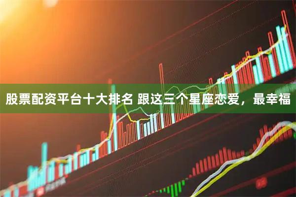 股票配资平台十大排名 跟这三个星座恋爱，最幸福