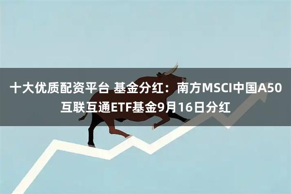 十大优质配资平台 基金分红：南方MSCI中国A50互联互通ETF基金9月16日分红