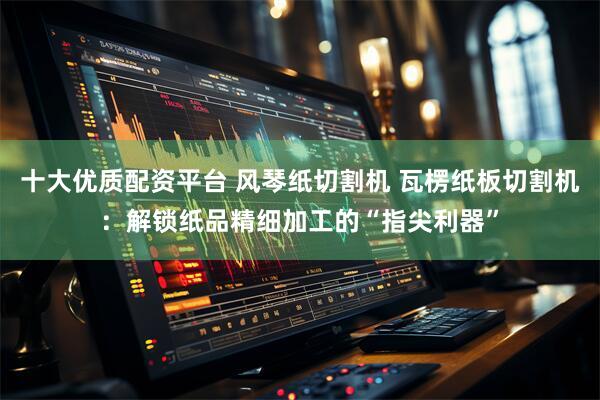 十大优质配资平台 风琴纸切割机 瓦楞纸板切割机：解锁纸品精细加工的“指尖利器”