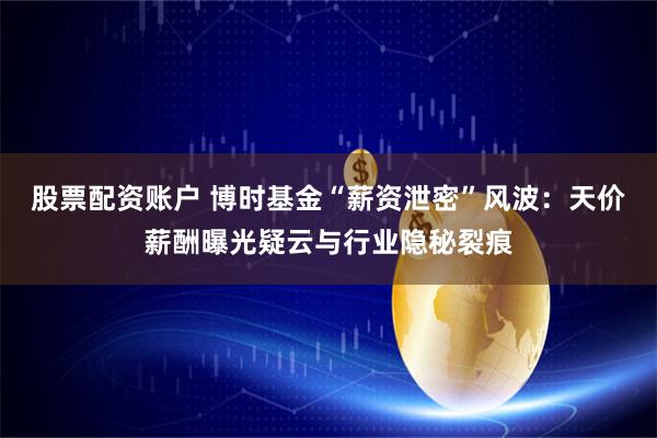 股票配资账户 博时基金“薪资泄密”风波：天价薪酬曝光疑云与行业隐秘裂痕