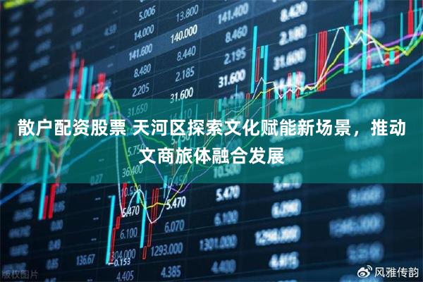 散户配资股票 天河区探索文化赋能新场景，推动文商旅体融合发展