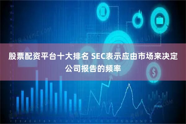 股票配资平台十大排名 SEC表示应由市场来决定公司报告的频率
