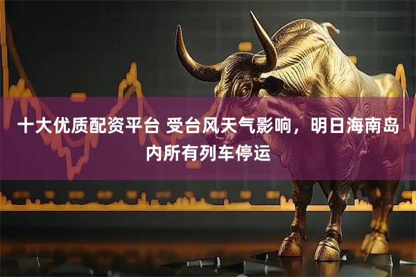 十大优质配资平台 受台风天气影响，明日海南岛内所有列车停运