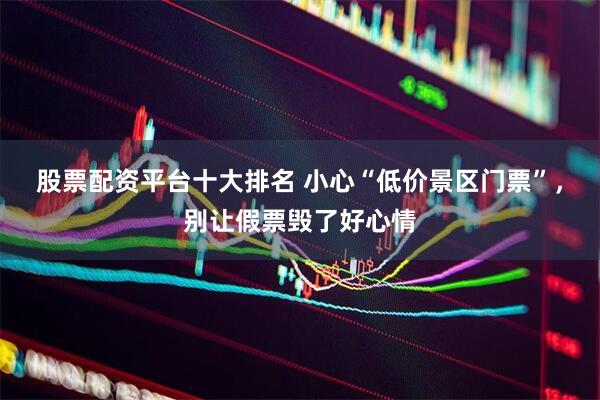 股票配资平台十大排名 小心“低价景区门票”，别让假票毁了好心情