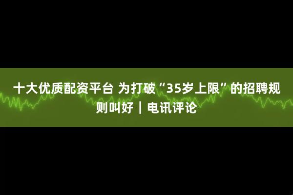 十大优质配资平台 为打破“35岁上限”的招聘规则叫好｜电讯评论