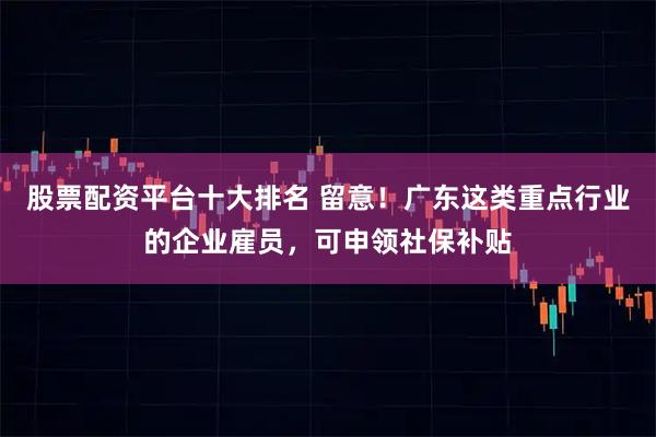 股票配资平台十大排名 留意!广东这类重点行业的企业雇员,可申领社保补贴