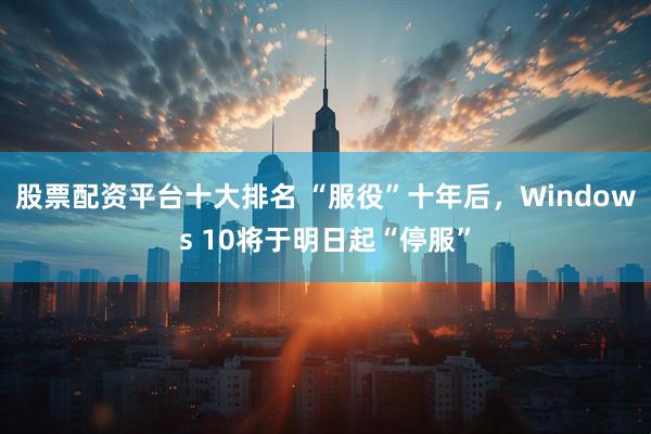 股票配资平台十大排名 “服役”十年后，Windows 10将于明日起“停服”