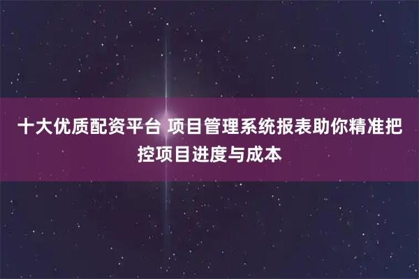 十大优质配资平台 项目管理系统报表助你精准把控项目进度与成本