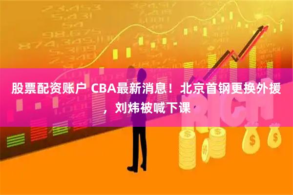 股票配资账户 CBA最新消息！北京首钢更换外援，刘炜被喊下课