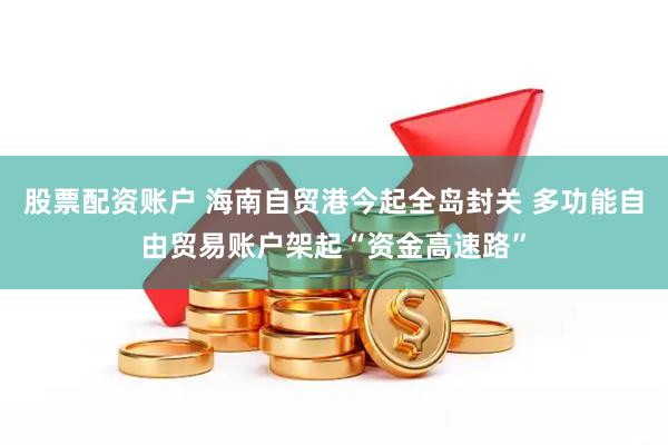 股票配资账户 海南自贸港今起全岛封关 多功能自由贸易账户架起“资金高速路”