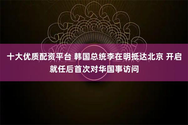 十大优质配资平台 韩国总统李在明抵达北京 开启就任后首次对华国事访问
