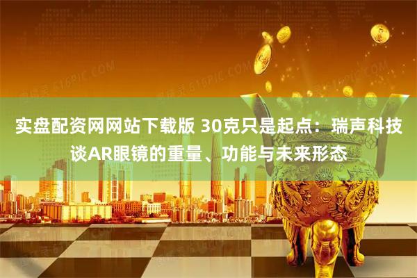实盘配资网网站下载版 30克只是起点：瑞声科技谈AR眼镜的重量、功能与未来形态