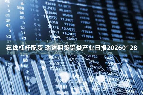 在线杠杆配资 瑞达期货铝类产业日报20260128