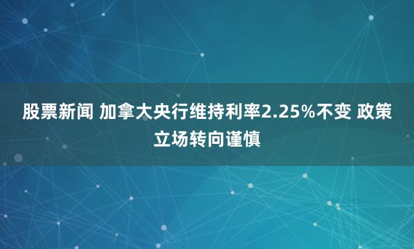 股票新闻 加拿大央行维持利率2.25%不变 政策立场转向谨慎