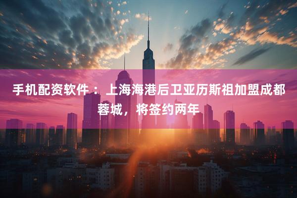 手机配资软件 ：上海海港后卫亚历斯祖加盟成都蓉城，将签约两年