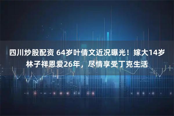 四川炒股配资 64岁叶倩文近况曝光！嫁大14岁林子祥恩爱26年，尽情享受丁克生活