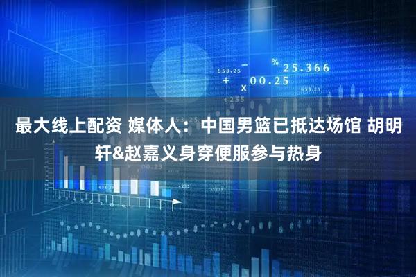 最大线上配资 媒体人：中国男篮已抵达场馆 胡明轩&赵嘉义身穿便服参与热身