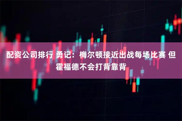 配资公司排行 勇记：梅尔顿接近出战每场比赛 但霍福德不会打背靠背