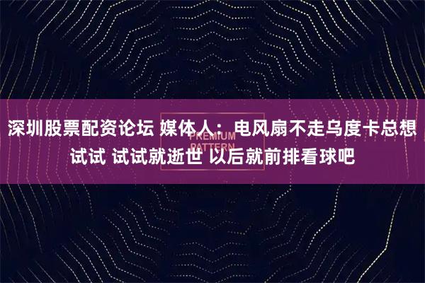 深圳股票配资论坛 媒体人：电风扇不走乌度卡总想试试 试试就逝世 以后就前排看球吧
