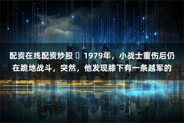 配资在线配资炒股 ☁1979年,小战士重伤后仍在跪地战斗,突然,他发现膝下有一条越军的