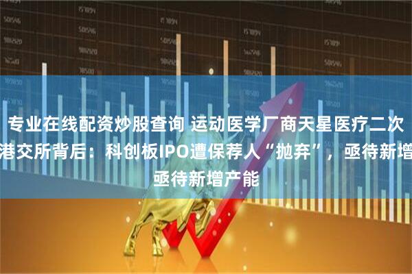专业在线配资炒股查询 运动医学厂商天星医疗二次递表港交所背后：科创板IPO遭保荐人“抛弃”，亟待新增产能