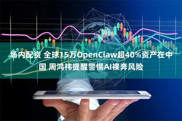 场内配资 全球15万OpenClaw超40%资产在中国 周鸿祎提醒警惕AI裸奔风险