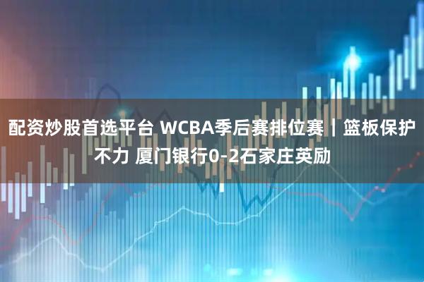 配资炒股首选平台 WCBA季后赛排位赛｜篮板保护不力 厦门银行0-2石家庄英励