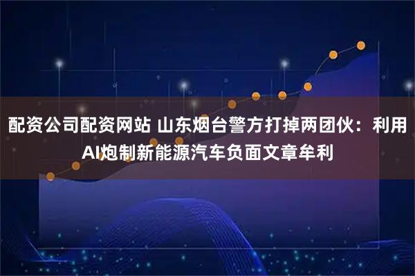 配资公司配资网站 山东烟台警方打掉两团伙:利用AI炮制新能源汽车负面文章牟利