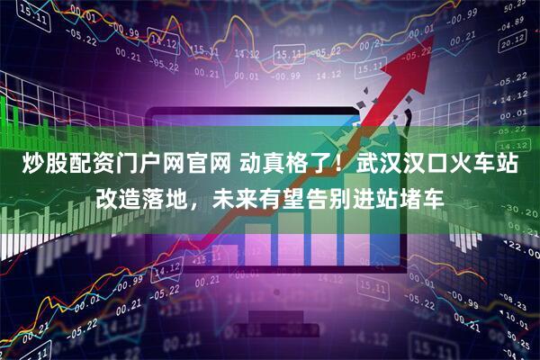 炒股配资门户网官网 动真格了！武汉汉口火车站改造落地，未来有望告别进站堵车