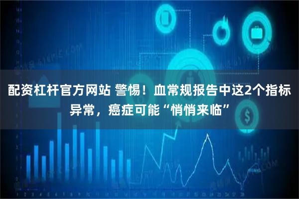 配资杠杆官方网站 警惕！血常规报告中这2个指标异常，癌症可能“悄悄来临”