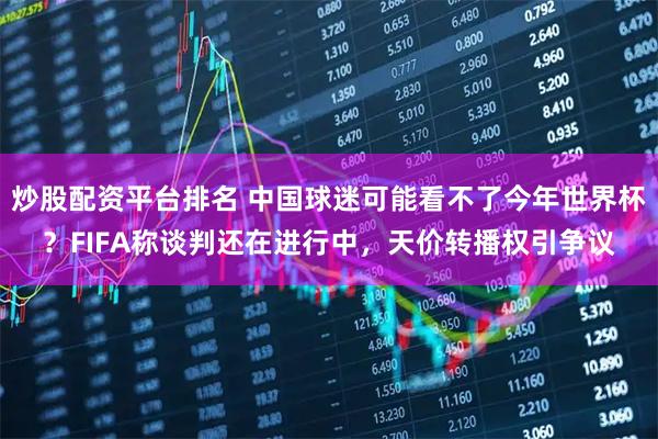 炒股配资平台排名 中国球迷可能看不了今年世界杯？FIFA称谈判还在进行中，天价转播权引争议