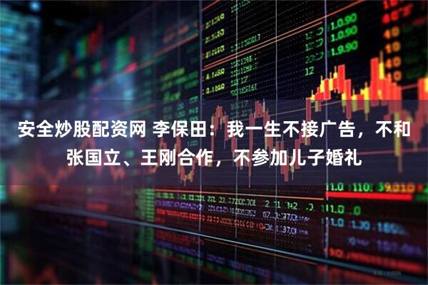 安全炒股配资网 李保田：我一生不接广告，不和张国立、王刚合作，不参加儿子婚礼