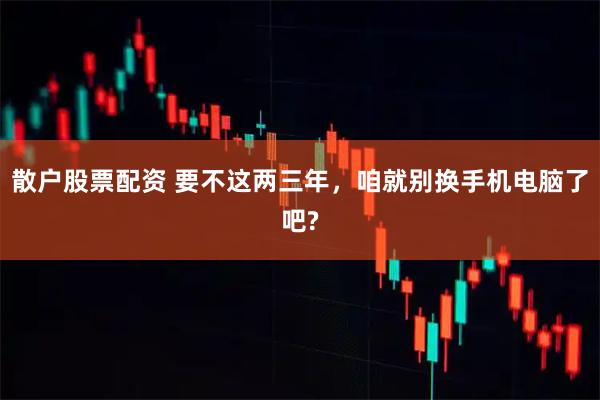 散户股票配资 要不这两三年，咱就别换手机电脑了吧?