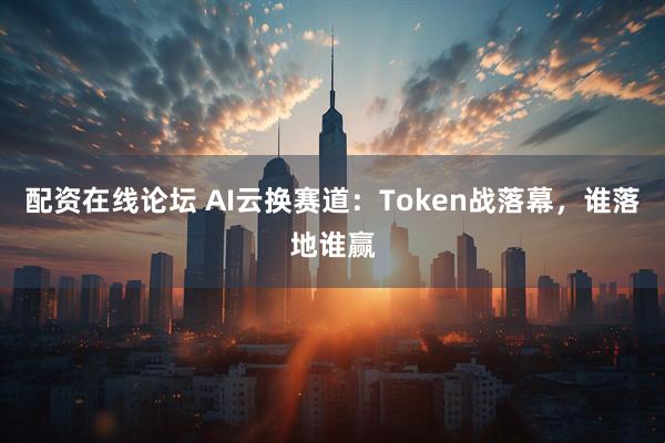 配资在线论坛 AI云换赛道：Token战落幕，谁落地谁赢